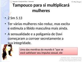 Tampouco para si multiplicará
mulheres
• 2 Sm 5.13
• Ter várias mulheres não reduz, mas excita
e estimula a libido masculina mais ainda.
• A sensualidade e a poligamia de Davi
começaram a corroer secretamente a
sua integridade.
Uma das mentiras do mundo é “que se
você satisfazer seu impulso sexual, ele
diminuirá”
 