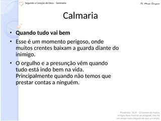 Calmaria
• Quando tudo vai bem
• Esse é um momento perigoso, onde
muitos crentes baixam a guarda diante do
inimigo.
• O orgulho e a presunção vêm quando
tudo está indo bem na vida.
Principalmente quando não temos que
prestar contas a ninguém.
 