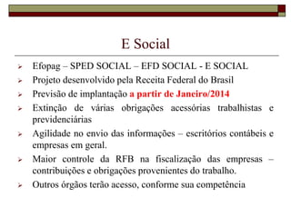 E Social











Efopag – SPED SOCIAL – EFD SOCIAL - E SOCIAL
Projeto desenvolvido pela Receita Federal do Brasil
Previsão de implantação a partir de Janeiro/2014
Extinção de várias obrigações acessórias trabalhistas e
previdenciárias
Agilidade no envio das informações – escritórios contábeis e
empresas em geral.
Maior controle da RFB na fiscalização das empresas –
contribuições e obrigações provenientes do trabalho.
Outros órgãos terão acesso, conforme sua competência

 