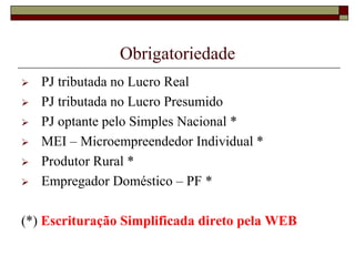 Obrigatoriedade







PJ tributada no Lucro Real
PJ tributada no Lucro Presumido
PJ optante pelo Simples Nacional *
MEI – Microempreendedor Individual *
Produtor Rural *
Empregador Doméstico – PF *

(*) Escrituração Simplificada direto pela WEB

 