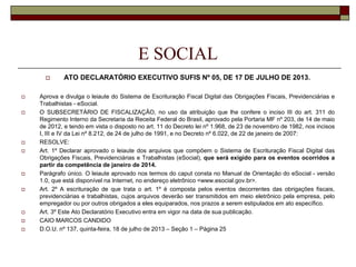 E SOCIAL


















ATO DECLARATÓRIO EXECUTIVO SUFIS Nº 05, DE 17 DE JULHO DE 2013.

Aprova e divulga o leiaute do Sistema de Escrituração Fiscal Digital das Obrigações Fiscais, Previdenciárias e
Trabalhistas - eSocial.
O SUBSECRETÁRIO DE FISCALIZAÇÃO, no uso da atribuição que lhe confere o inciso III do art. 311 do
Regimento Interno da Secretaria da Receita Federal do Brasil, aprovado pela Portaria MF nº 203, de 14 de maio
de 2012, e tendo em vista o disposto no art. 11 do Decreto lei nº 1.968, de 23 de novembro de 1982, nos incisos
I, III e IV da Lei nº 8.212, de 24 de julho de 1991, e no Decreto nº 6.022, de 22 de janeiro de 2007:
RESOLVE:
Art. 1º Declarar aprovado o leiaute dos arquivos que compõem o Sistema de Escrituração Fiscal Digital das
Obrigações Fiscais, Previdenciárias e Trabalhistas (eSocial), que será exigido para os eventos ocorridos a
partir da competência de janeiro de 2014.
Parágrafo único. O leiaute aprovado nos termos do caput consta no Manual de Orientação do eSocial - versão
1.0, que está disponível na Internet, no endereço eletrônico <www.esocial.gov.br>.
Art. 2º A escrituração de que trata o art. 1º é composta pelos eventos decorrentes das obrigações fiscais,
previdenciárias e trabalhistas, cujos arquivos deverão ser transmitidos em meio eletrônico pela empresa, pelo
empregador ou por outros obrigados a eles equiparados, nos prazos a serem estipulados em ato específico.
Art. 3º Este Ato Declaratório Executivo entra em vigor na data de sua publicação.
CAIO MARCOS CANDIDO
D.O.U. nº 137, quinta-feira, 18 de julho de 2013 – Seção 1 – Página 25

 