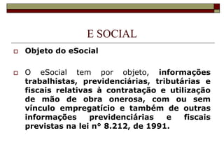 E SOCIAL




Objeto do eSocial
O eSocial tem por objeto, informações
trabalhistas, previdenciárias, tributárias e
fiscais relativas à contratação e utilização
de mão de obra onerosa, com ou sem
vínculo empregatício e também de outras
informações
previdenciárias
e
fiscais
previstas na lei n° 8.212, de 1991.

 
