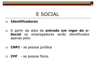 E SOCIAL




Identificadores
A partir da data de entrada em vigor do eSocial os empregadores serão identificados
apenas pelo:



CNPJ - se pessoa jurídica



CPF

- se pessoa física.

 