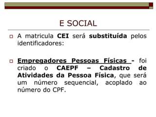 E SOCIAL




A matricula CEI será substituída pelos
identificadores:
Empregadores Pessoas Físicas - foi
criado o CAEPF – Cadastro de
Atividades da Pessoa Física, que será
um número sequencial, acoplado ao
número do CPF.

 