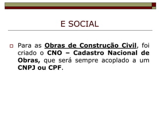E SOCIAL


Para as Obras de Construção Civil, foi
criado o CNO – Cadastro Nacional de
Obras, que será sempre acoplado a um
CNPJ ou CPF.

 