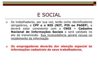 E SOCIAL




Os trabalhadores, por sua vez, terão como identificadores
obrigatórios, o CPF e o NIS (NIT, PIS ou PASEP), e
deverá estar consistente com o CNIS – Cadastro
Nacional de Informações Sociais e será validado no
ato da transmissão. Sua inconsistência gerará recusa no
recebimento da informação.
Os empregadores deverão dar atenção especial às
informações cadastrais de seus trabalhadores,

 