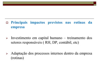 

Principais impactos previstos nas rotinas da
empresa



Investimento em capital humano – treinamento dos
setores responsáveis ( RH, DP, contábil, etc)



Adaptação dos processos internos dentro da empresa
(rotinas)

 