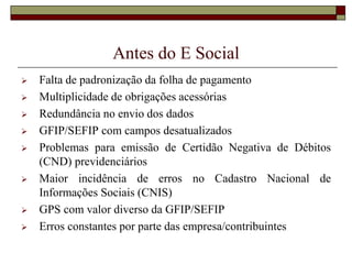 Antes do E Social











Falta de padronização da folha de pagamento
Multiplicidade de obrigações acessórias
Redundância no envio dos dados
GFIP/SEFIP com campos desatualizados
Problemas para emissão de Certidão Negativa de Débitos
(CND) previdenciários
Maior incidência de erros no Cadastro Nacional de
Informações Sociais (CNIS)
GPS com valor diverso da GFIP/SEFIP
Erros constantes por parte das empresa/contribuintes

 