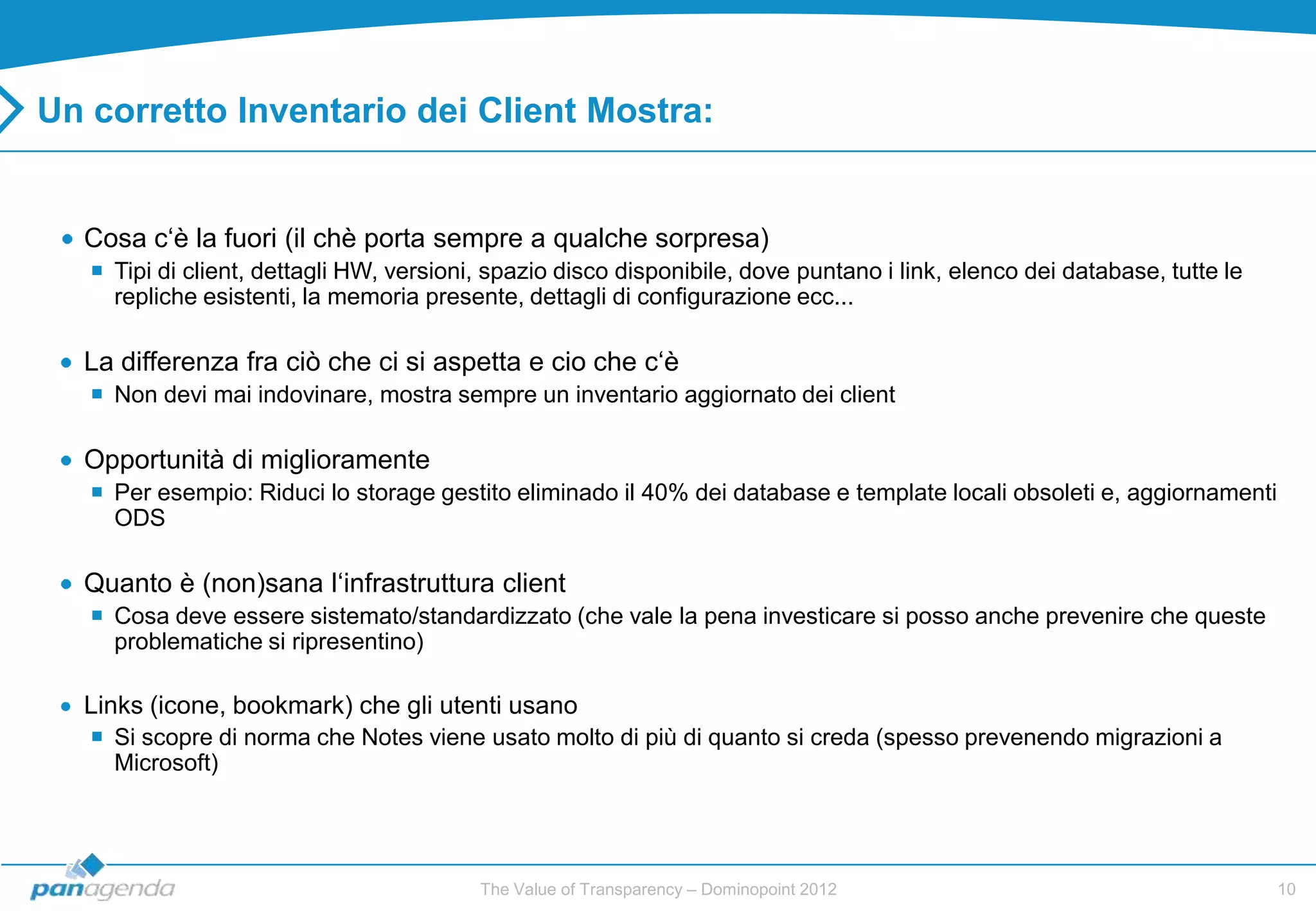 Un corretto Inventario dei Client Mostra:


  Cosa c„è la fuori (il chè porta sempre a qualche sorpresa)
    Tipi di client, dettagli HW, versioni, spazio disco disponibile, dove puntano i link, elenco dei database, tutte le
     repliche esistenti, la memoria presente, dettagli di configurazione ecc...

  La differenza fra ciò che ci si aspetta e cio che c„è
    Non devi mai indovinare, mostra sempre un inventario aggiornato dei client

  Opportunità di miglioramente
    Per esempio: Riduci lo storage gestito eliminado il 40% dei database e template locali obsoleti e, aggiornamenti
     ODS

  Quanto è (non)sana l„infrastruttura client
    Cosa deve essere sistemato/standardizzato (che vale la pena investicare si posso anche prevenire che queste
     problematiche si ripresentino)

  Links (icone, bookmark) che gli utenti usano
    Si scopre di norma che Notes viene usato molto di più di quanto si creda (spesso prevenendo migrazioni a
     Microsoft)




                                          The Value of Transparency – Dominopoint 2012                                     10
 
