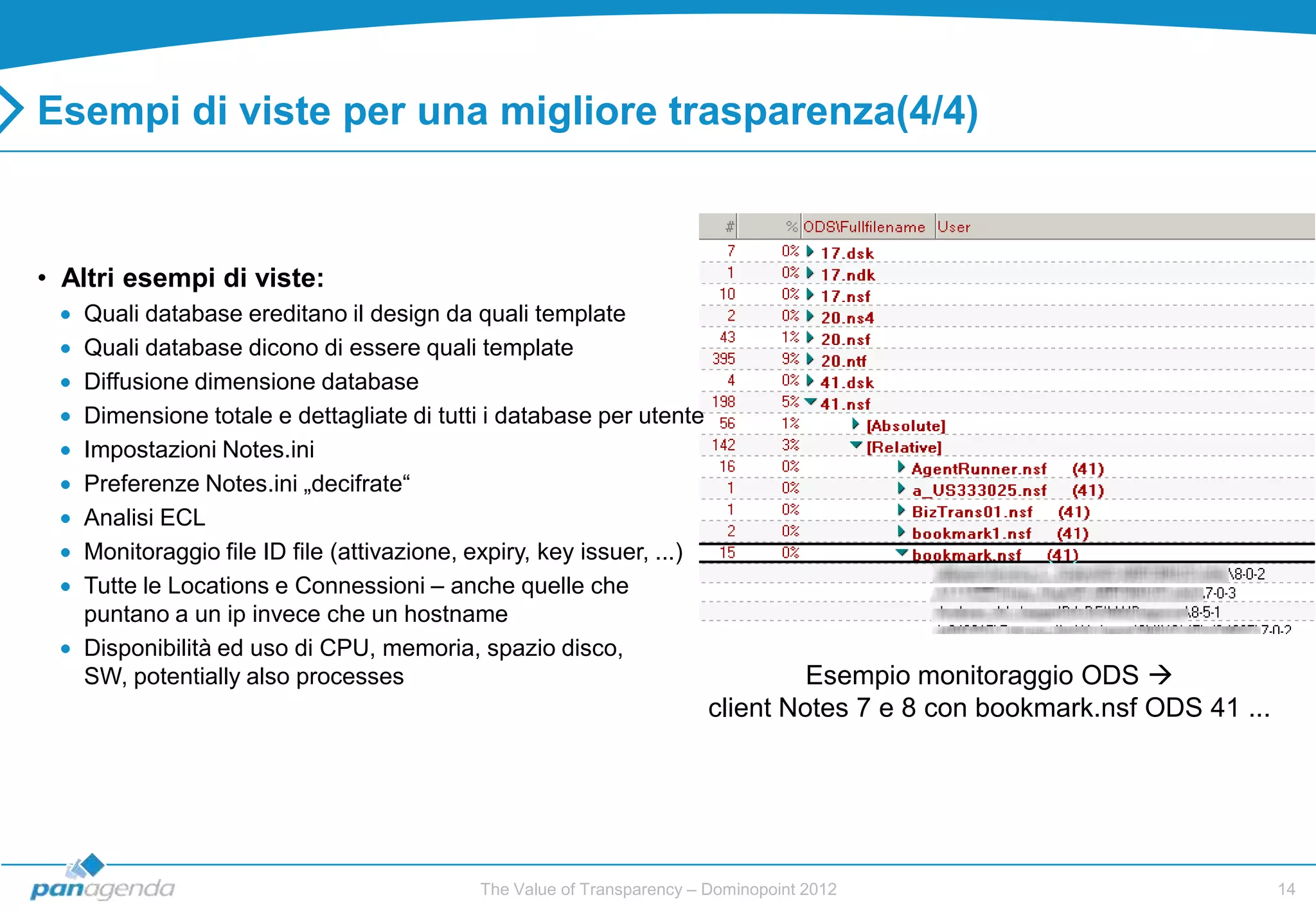 Esempi di viste per una migliore trasparenza(4/4)



• Altri esempi di viste:
   Quali database ereditano il design da quali template
   Quali database dicono di essere quali template
   Diffusione dimensione database
   Dimensione totale e dettagliate di tutti i database per utente
   Impostazioni Notes.ini
   Preferenze Notes.ini „decifrate“
   Analisi ECL
   Monitoraggio file ID file (attivazione, expiry, key issuer, ...)
   Tutte le Locations e Connessioni – anche quelle che
   puntano a un ip invece che un hostname
   Disponibilità ed uso di CPU, memoria, spazio disco,
   SW, potentially also processes                                               Esempio monitoraggio ODS 
                                                                       client Notes 7 e 8 con bookmark.nsf ODS 41 ...




                                           The Value of Transparency – Dominopoint 2012                                 14
 