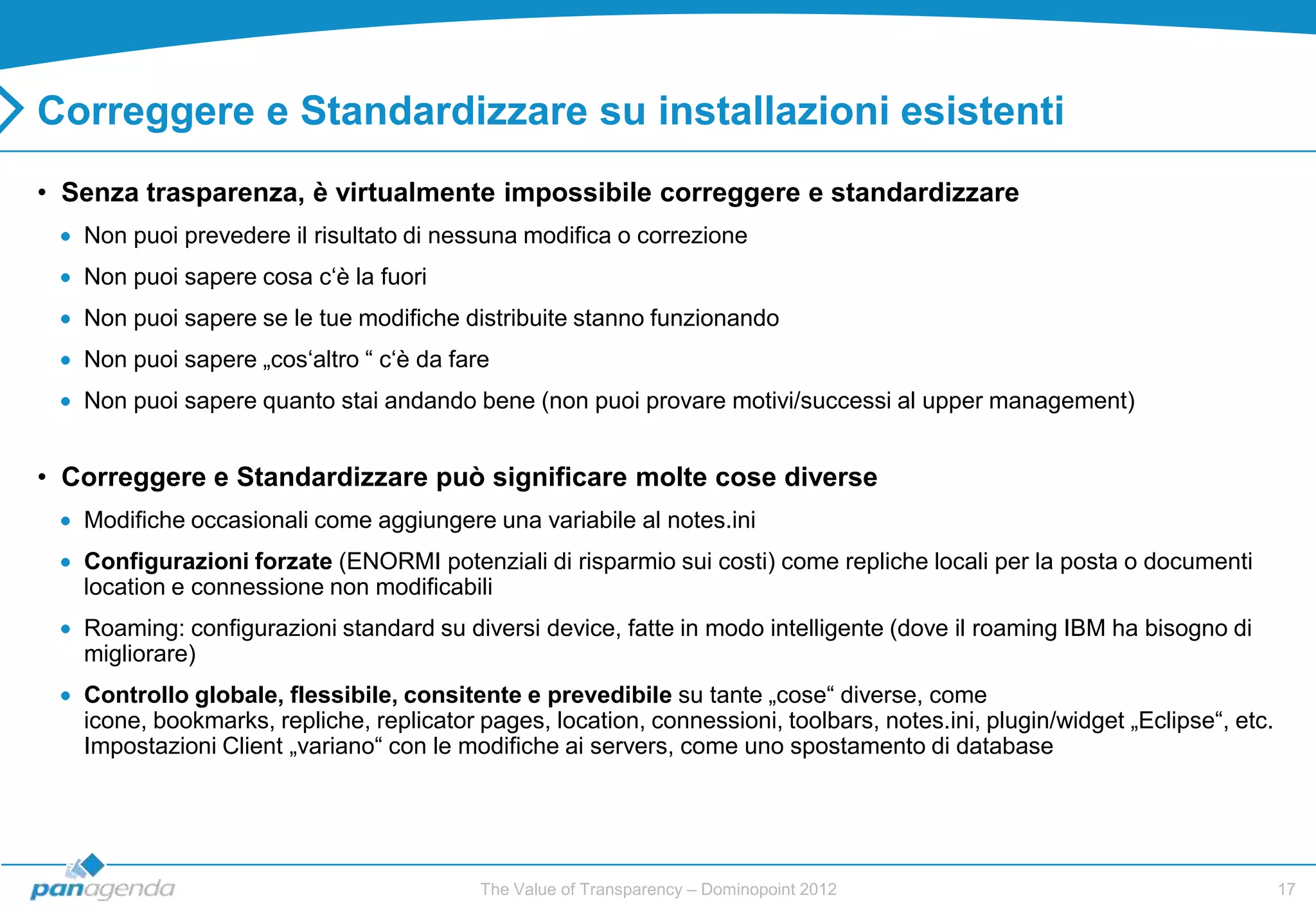 Correggere e Standardizzare su installazioni esistenti
• Senza trasparenza, è virtualmente impossibile correggere e standardizzare
   Non puoi prevedere il risultato di nessuna modifica o correzione
   Non puoi sapere cosa c„è la fuori
   Non puoi sapere se le tue modifiche distribuite stanno funzionando
   Non puoi sapere „cos„altro “ c„è da fare
   Non puoi sapere quanto stai andando bene (non puoi provare motivi/successi al upper management)


• Correggere e Standardizzare può significare molte cose diverse
   Modifiche occasionali come aggiungere una variabile al notes.ini
   Configurazioni forzate (ENORMI potenziali di risparmio sui costi) come repliche locali per la posta o documenti
   location e connessione non modificabili
   Roaming: configurazioni standard su diversi device, fatte in modo intelligente (dove il roaming IBM ha bisogno di
   migliorare)
   Controllo globale, flessibile, consitente e prevedibile su tante „cose“ diverse, come
   icone, bookmarks, repliche, replicator pages, location, connessioni, toolbars, notes.ini, plugin/widget „Eclipse“, etc.
   Impostazioni Client „variano“ con le modifiche ai servers, come uno spostamento di database




                                          The Value of Transparency – Dominopoint 2012                                       17
 