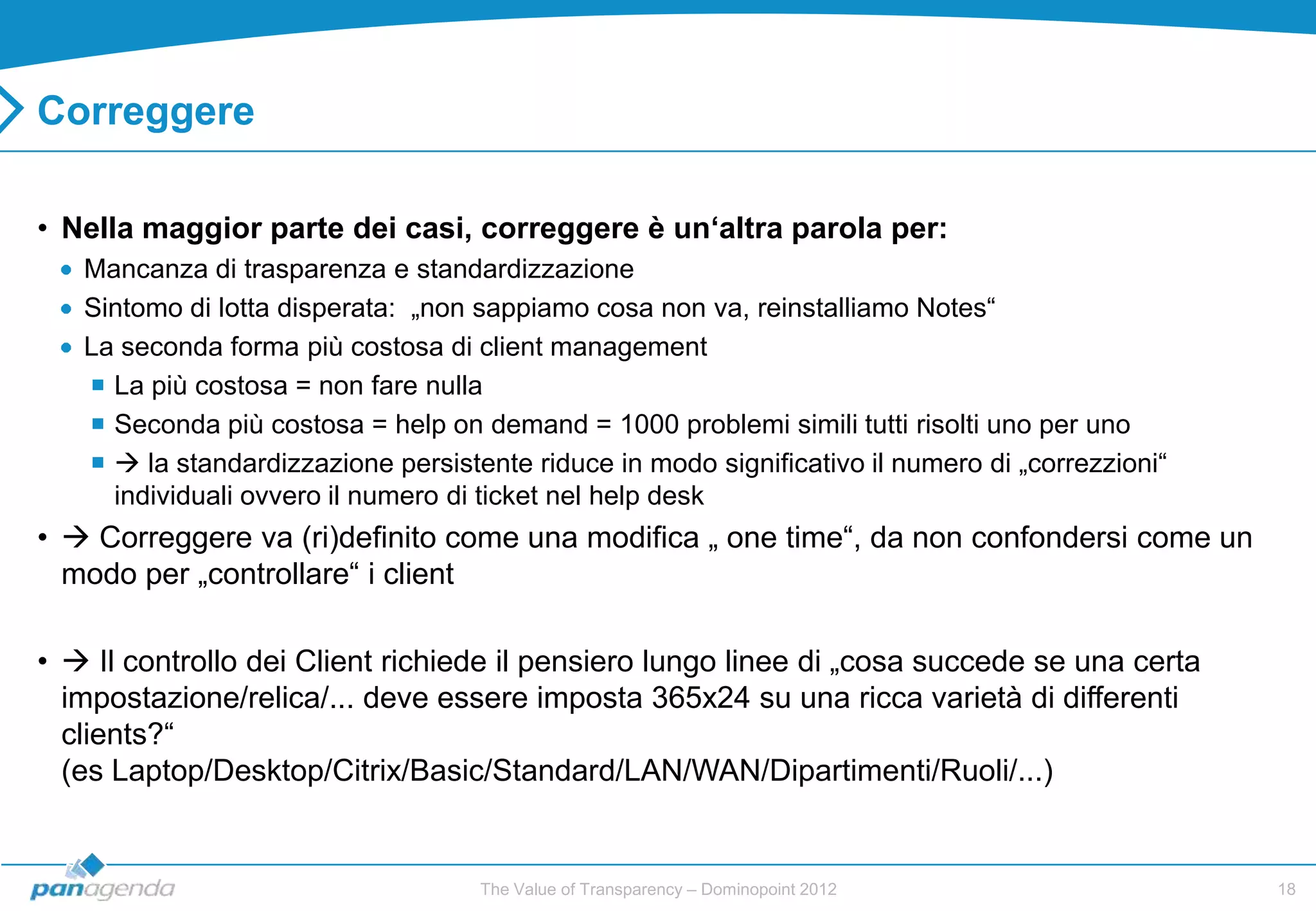 Correggere

• Nella maggior parte dei casi, correggere è un‘altra parola per:
   Mancanza di trasparenza e standardizzazione
   Sintomo di lotta disperata: „non sappiamo cosa non va, reinstalliamo Notes“
   La seconda forma più costosa di client management
    La più costosa = non fare nulla
    Seconda più costosa = help on demand = 1000 problemi simili tutti risolti uno per uno
     la standardizzazione persistente riduce in modo significativo il numero di „correzzioni“
     individuali ovvero il numero di ticket nel help desk
•  Correggere va (ri)definito come una modifica „ one time“, da non confondersi come un
  modo per „controllare“ i client

•  Il controllo dei Client richiede il pensiero lungo linee di „cosa succede se una certa
  impostazione/relica/... deve essere imposta 365x24 su una ricca varietà di differenti
  clients?“
  (es Laptop/Desktop/Citrix/Basic/Standard/LAN/WAN/Dipartimenti/Ruoli/...)


                                    The Value of Transparency – Dominopoint 2012                  18
 