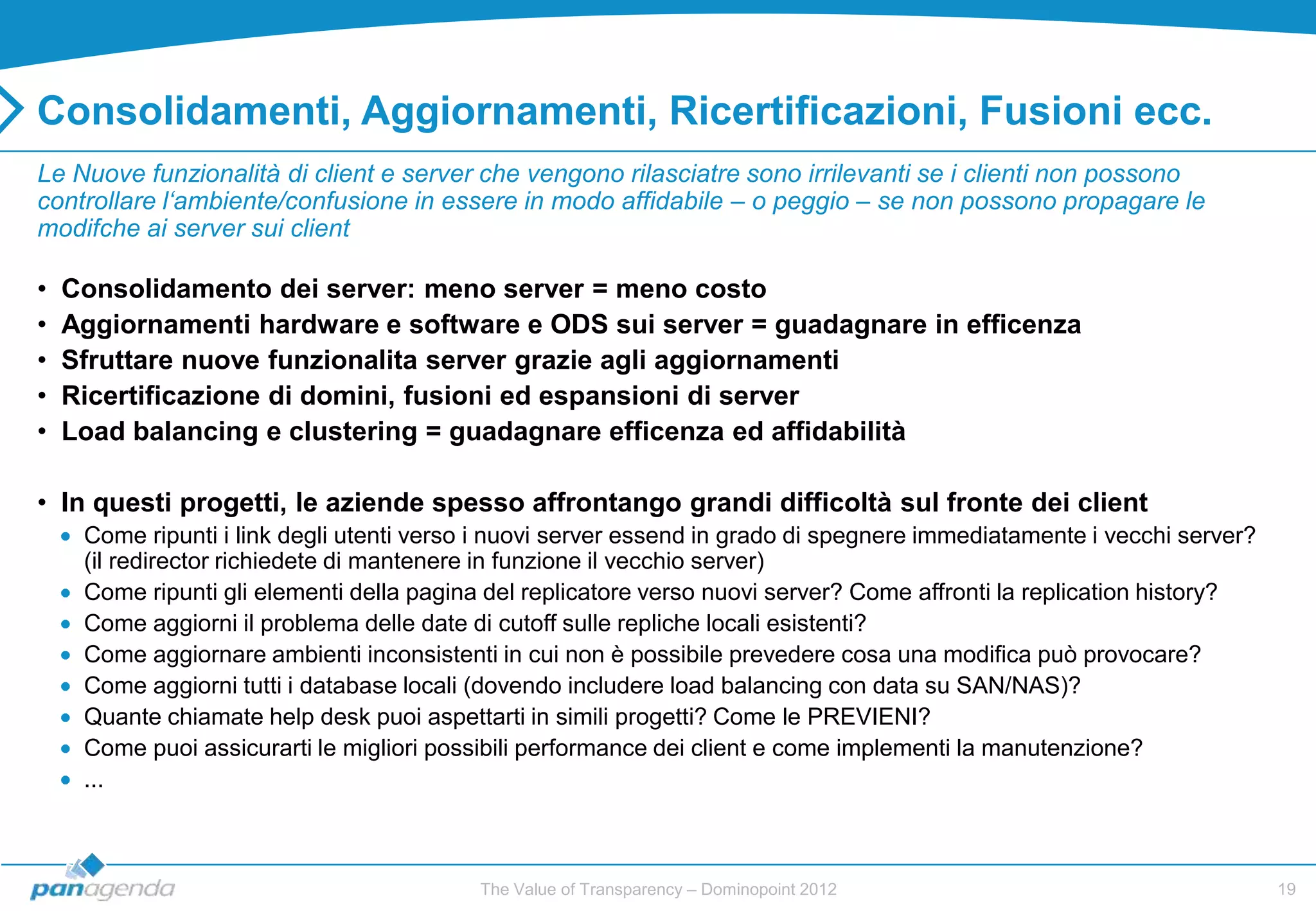 Consolidamenti, Aggiornamenti, Ricertificazioni, Fusioni ecc.
Le Nuove funzionalità di client e server che vengono rilasciatre sono irrilevanti se i clienti non possono
controllare l‘ambiente/confusione in essere in modo affidabile – o peggio – se non possono propagare le
modifche ai server sui client

•   Consolidamento dei server: meno server = meno costo
•   Aggiornamenti hardware e software e ODS sui server = guadagnare in efficenza
•   Sfruttare nuove funzionalita server grazie agli aggiornamenti
•   Ricertificazione di domini, fusioni ed espansioni di server
•   Load balancing e clustering = guadagnare efficenza ed affidabilità

• In questi progetti, le aziende spesso affrontango grandi difficoltà sul fronte dei client
     Come ripunti i link degli utenti verso i nuovi server essend in grado di spegnere immediatamente i vecchi server?
     (il redirector richiedete di mantenere in funzione il vecchio server)
     Come ripunti gli elementi della pagina del replicatore verso nuovi server? Come affronti la replication history?
     Come aggiorni il problema delle date di cutoff sulle repliche locali esistenti?
     Come aggiornare ambienti inconsistenti in cui non è possibile prevedere cosa una modifica può provocare?
     Come aggiorni tutti i database locali (dovendo includere load balancing con data su SAN/NAS)?
     Quante chiamate help desk puoi aspettarti in simili progetti? Come le PREVIENI?
     Come puoi assicurarti le migliori possibili performance dei client e come implementi la manutenzione?
     ...



                                           The Value of Transparency – Dominopoint 2012                                  19
 