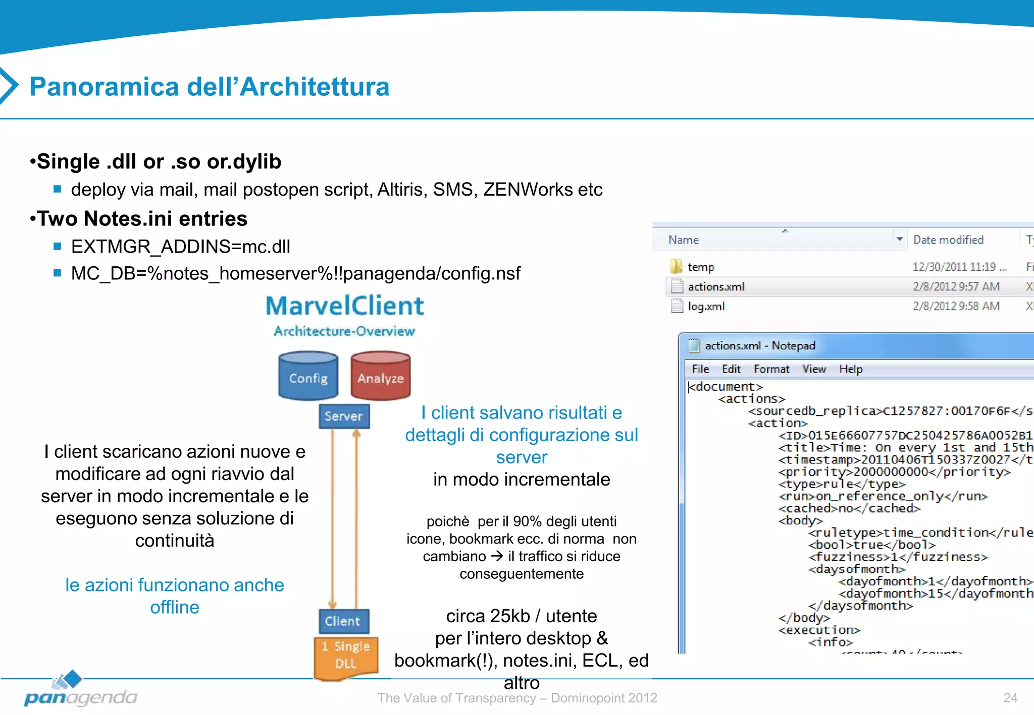 Panoramica dell’Architettura

•Single .dll or .so or.dylib
   deploy via mail, mail postopen script, Altiris, SMS, ZENWorks etc
•Two Notes.ini entries
   EXTMGR_ADDINS=mc.dll
   MC_DB=%notes_homeserver%!!panagenda/config.nsf




                                               I client salvano risultati e
                                             dettagli di configurazione sul
 I client scaricano azioni nuove e                        server
   modificare ad ogni riavvio dal                in modo incrementale
 server in modo incrementale e le
   eseguono senza soluzione di                   poichè per il 90% degli utenti
              continuità                     icone, bookmark ecc. di norma non
                                                cambiano  il traffico si riduce
                                                      conseguentemente
    le azioni funzionano anche
                offline                         circa 25kb / utente
                                               per l‟intero desktop &
                                           bookmark(!), notes.ini, ECL, ed
                                                         altro
                                         The Value of Transparency – Dominopoint 2012   24
 