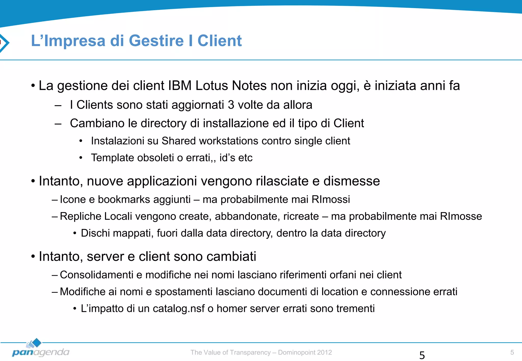 L’Impresa di Gestire I Client

• La gestione dei client IBM Lotus Notes non inizia oggi, è iniziata anni fa
    – I Clients sono stati aggiornati 3 volte da allora
    – Cambiano le directory di installazione ed il tipo di Client
        • Instalazioni su Shared workstations contro single client
        • Template obsoleti o errati,, id‟s etc

• Intanto, nuove applicazioni vengono rilasciate e dismesse
   – Icone e bookmarks aggiunti – ma probabilmente mai RImossi
   – Repliche Locali vengono create, abbandonate, ricreate – ma probabilmente mai RImosse
       • Dischi mappati, fuori dalla data directory, dentro la data directory

• Intanto, server e client sono cambiati
   – Consolidamenti e modifiche nei nomi lasciano riferimenti orfani nei client
   – Modifiche ai nomi e spostamenti lasciano documenti di location e connessione errati
       • L‟impatto di un catalog.nsf o homer server errati sono trementi


                                 The Value of Transparency – Dominopoint 2012               5
                                                                                  5
 