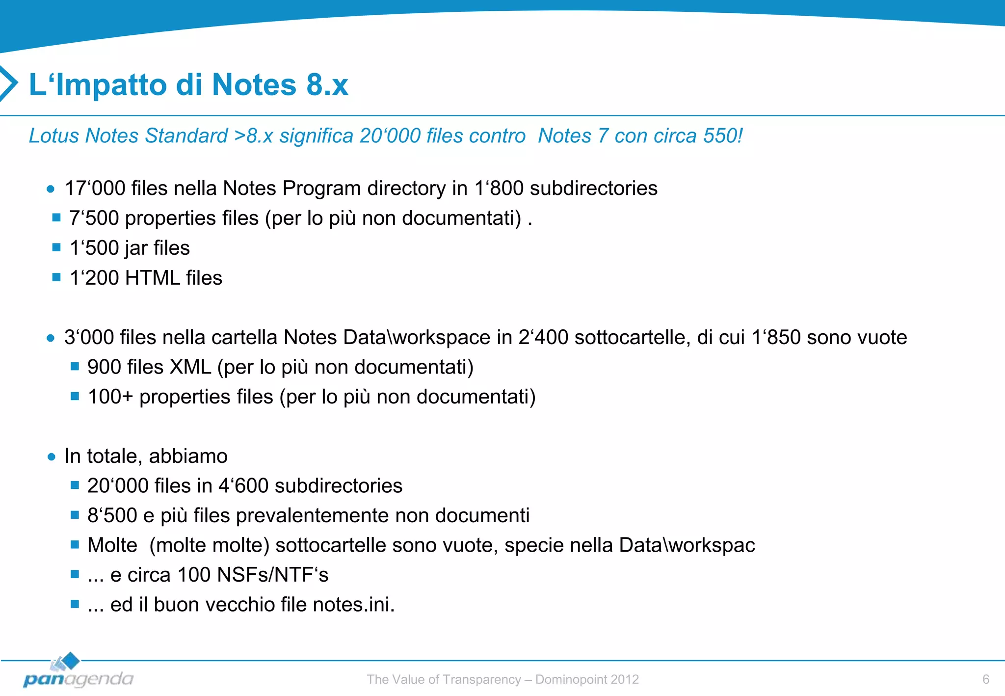 L‘Impatto di Notes 8.x
Lotus Notes Standard >8.x significa 20‘000 files contro Notes 7 con circa 550!

   17„000 files nella Notes Program directory in 1„800 subdirectories
   7„500 properties files (per lo più non documentati) .
   1„500 jar files
   1„200 HTML files

   3„000 files nella cartella Notes Dataworkspace in 2„400 sottocartelle, di cui 1„850 sono vuote
    900 files XML (per lo più non documentati)
    100+ properties files (per lo più non documentati)

   In totale, abbiamo
     20„000 files in 4„600 subdirectories
     8„500 e più files prevalentemente non documenti
     Molte (molte molte) sottocartelle sono vuote, specie nella Dataworkspac
     ... e circa 100 NSFs/NTF„s
     ... ed il buon vecchio file notes.ini.


                                     The Value of Transparency – Dominopoint 2012                    6
 