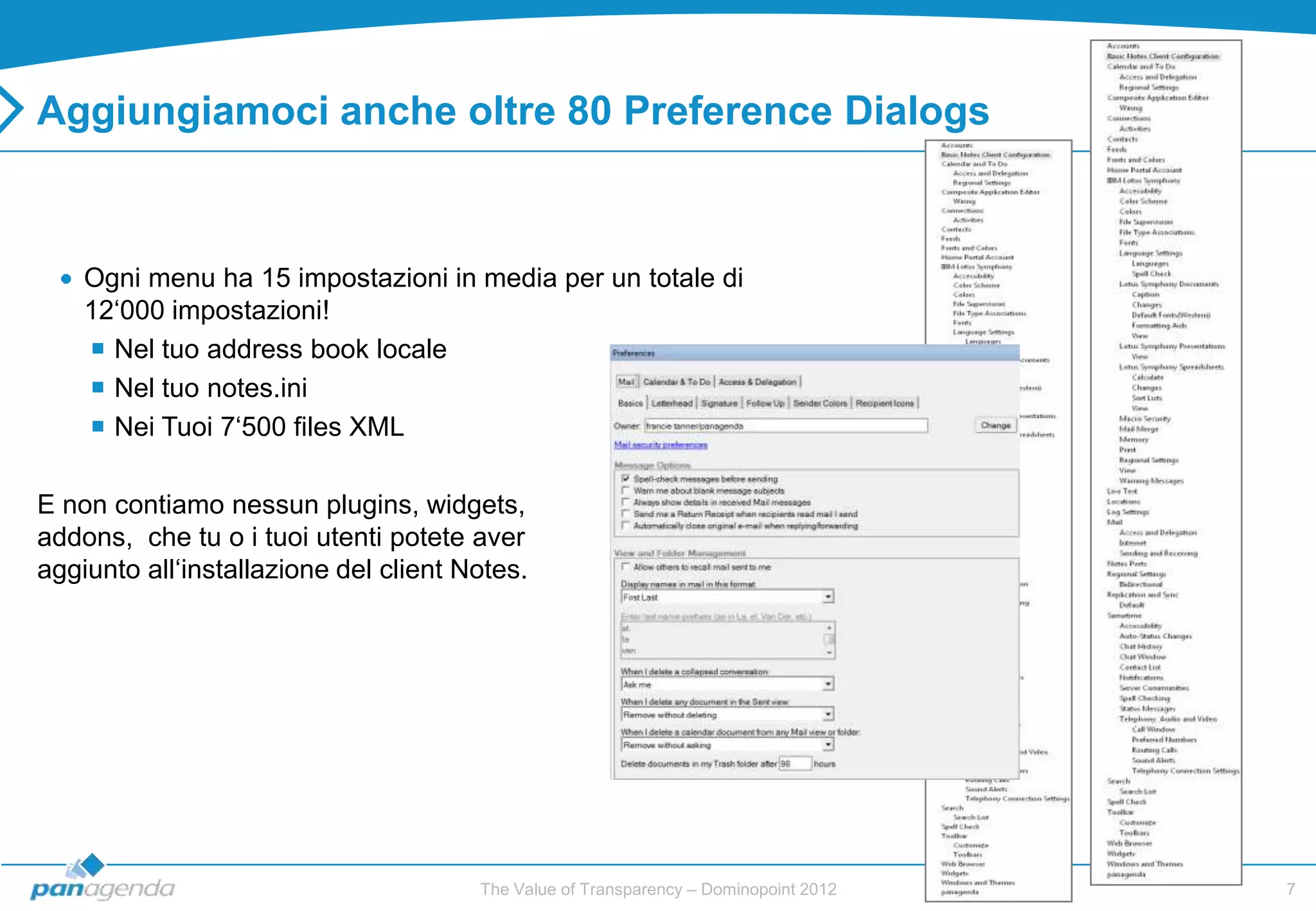 Aggiungiamoci anche oltre 80 Preference Dialogs



    Ogni menu ha 15 impostazioni in media per un totale di
    12„000 impostazioni!
     Nel tuo address book locale
     Nel tuo notes.ini
     Nei Tuoi 7„500 files XML

E non contiamo nessun plugins, widgets,
addons, che tu o i tuoi utenti potete aver
aggiunto all„installazione del client Notes.




                                       The Value of Transparency – Dominopoint 2012   7
 