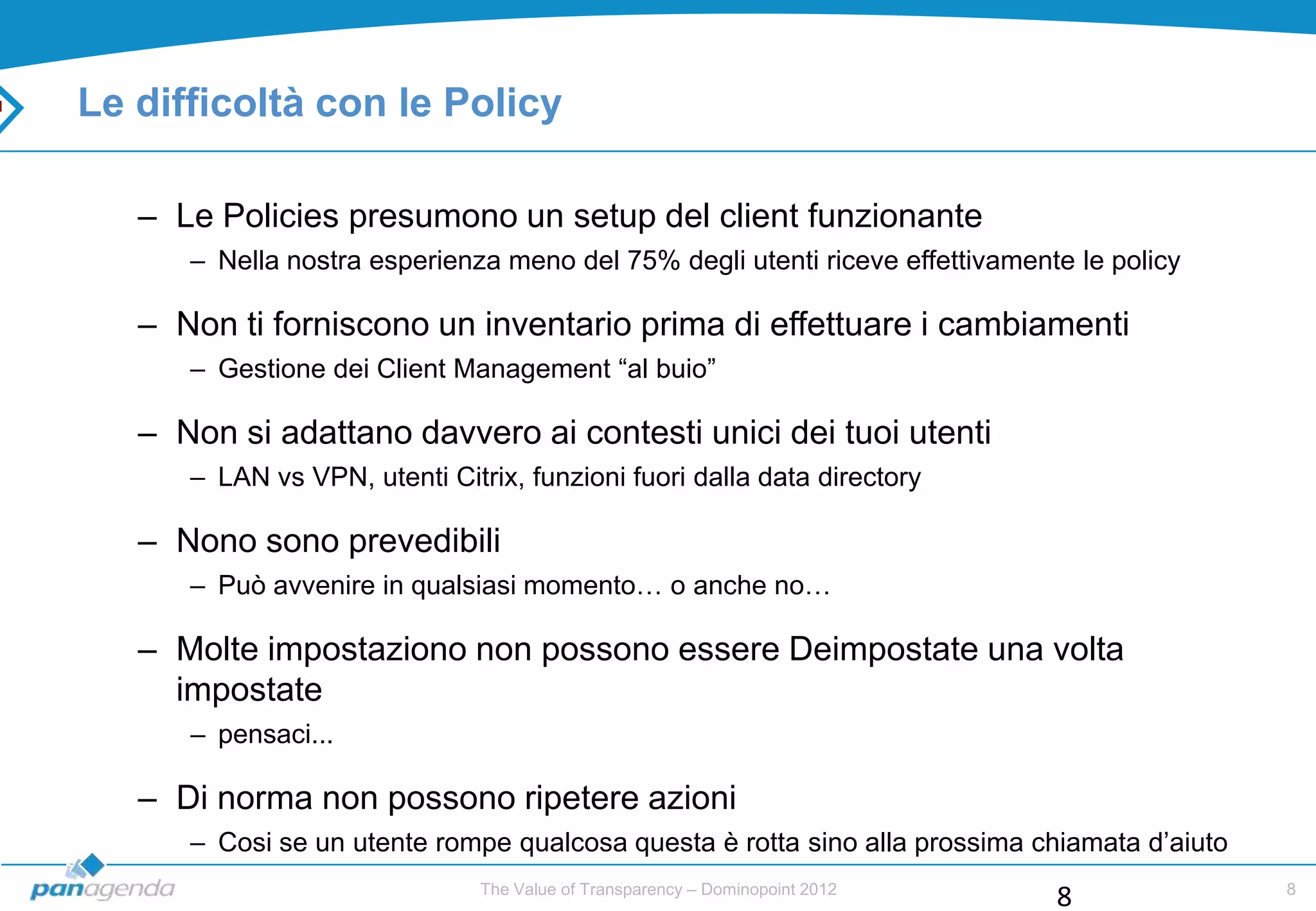 Le difficoltà con le Policy

   – Le Policies presumono un setup del client funzionante
      – Nella nostra esperienza meno del 75% degli utenti riceve effettivamente le policy

   – Non ti forniscono un inventario prima di effettuare i cambiamenti
      – Gestione dei Client Management “al buio”

   – Non si adattano davvero ai contesti unici dei tuoi utenti
      – LAN vs VPN, utenti Citrix, funzioni fuori dalla data directory

   – Nono sono prevedibili
      – Può avvenire in qualsiasi momento… o anche no…

   – Molte impostaziono non possono essere Deimpostate una volta
     impostate
      – pensaci...

   – Di norma non possono ripetere azioni
      – Cosi se un utente rompe qualcosa questa è rotta sino alla prossima chiamata d‟aiuto
                               The Value of Transparency – Dominopoint 2012                   8
                                                                              8
 