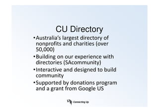 CU Directory
•Australia’s largest directory of
 nonprofits and charities (over
 50,000)
•Building on our experience with
 directories (SAcommunity)
•Interactive and designed to build
 community
•Supported by donations program
 and a grant from Google US
 