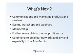 What’s Next?
• Communications and Marketing products and
  services
• Events, workshops and webinars
• Membership
• Further research into the nonprofit sector
• Continuing to build our networks globally and
  especially in the Asia-Pacific
 