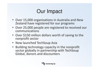Our Impact
• Over 15,000 organisations in Australia and New
  Zealand have registered for our programs
• Over 25,000 people are registered to received our
  communications
• Over $150 million dollars worth of saving to the
  nonprofit sector
• Now launched TechSoup Asia
• Building technology capacity in the nonprofit
  sector globally in partnership with TechSoup
  Global, donors and discounters
 