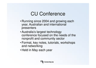CU Conference
• Running since 2004 and growing each
  year, Australian and international
  presenters
• Australia’s largest technology
  conference focused on the needs of the
  nonprofit and community sector
• Format, key notes, tutorials, workshops
  and networking
• Held in May each year
 