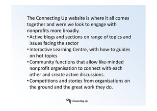 The Connecting Up website is where it all comes
together and were we look to engage with
nonprofits more broadly.
• Active blogs and sections on range of topics and
  issues facing the sector
• Interactive Learning Centre, with how-to guides
  on hot topics
• Community functions that allow like-minded
  nonprofit organisation to connect with each
  other and create active discussions.
• Competitions and stories from organisations on
  the ground and the great work they do.
 