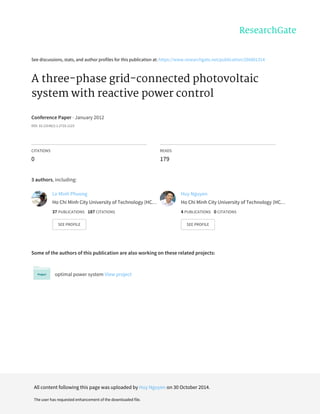 See	discussions,	stats,	and	author	profiles	for	this	publication	at:	https://www.researchgate.net/publication/266881314
A	three-phase	grid-connected	photovoltaic
system	with	reactive	power	control
Conference	Paper	·	January	2012
DOI:	10.13140/2.1.2710.1123
CITATIONS
0
READS
179
3	authors,	including:
Some	of	the	authors	of	this	publication	are	also	working	on	these	related	projects:
optimal	power	system	View	project
Le	Minh	Phuong
Ho	Chi	Minh	City	University	of	Technology	(HC…
37	PUBLICATIONS			187	CITATIONS			
SEE	PROFILE
Huy	Nguyen
Ho	Chi	Minh	City	University	of	Technology	(HC…
4	PUBLICATIONS			0	CITATIONS			
SEE	PROFILE
All	content	following	this	page	was	uploaded	by	Huy	Nguyen	on	30	October	2014.
The	user	has	requested	enhancement	of	the	downloaded	file.
 