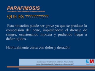 PARAFIMOSISLUIS DOMINGUEZ PEREZ ENFERMERO A. PRIMARIA DAN MADRID
Esta situación puede ser grave ya que se produce la
compresión del pene, impidiéndose el drenaje de
sangre, ocasionando hipoxia y pudiendo llegar a
dañar tejidos.
Habitualmente cursa con dolor y desazón
QUE ES ???????????QUE ES ???????????
 