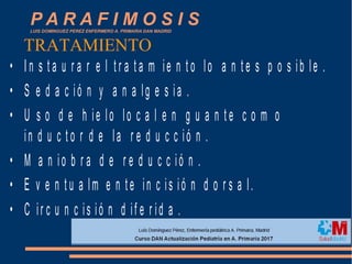 P A R A F I M O S I SLUIS DOMINGUEZ PEREZ ENFERMERO A. PRIMARIA DAN MADRID
• I n s t a u r a r e l t r a t a m ie n t o lo a n t e s p o s ib le .
• S e d a c ió n y a n a lg e s ia .
• U s o d e h ie lo lo c a l e n g u a n t e c o m o
in d u c t o r d e la r e d u c c ió n .
• M a n io b r a d e r e d u c c ió n .
• E v e n t u a lm e n te in c is ió n d o r s a l.
• C ir c u n c is ió n d if e r id a .
TRATAMIENTO
 