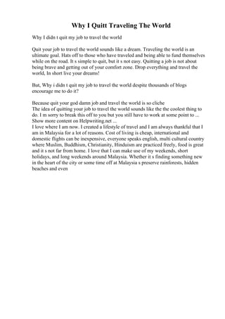 Why I Quitt Traveling The World
Why I didn t quit my job to travel the world
Quit your job to travel the world sounds like a dream. Traveling the world is an
ultimate goal. Hats off to those who have traveled and being able to fund themselves
while on the road. It s simple to quit, but it s not easy. Quitting a job is not about
being brave and getting out of your comfort zone. Drop everything and travel the
world, In short live your dreams!
But, Why i didn t quit my job to travel the world despite thousands of blogs
encourage me to do it?
Because quit your god damn job and travel the world is so cliche
The idea of quitting your job to travel the world sounds like the the coolest thing to
do. I m sorry to break this off to you but you still have to work at some point to ...
Show more content on Helpwriting.net ...
I love where I am now. I created a lifestyle of travel and I am always thankful that I
am in Malaysia for a lot of reasons. Cost of living is cheap, international and
domestic flights can be inexpensive, everyone speaks english, multi cultural country
where Muslim, Buddhism, Christianity, Hinduism are practiced freely, food is great
and it s not far from home. I love that I can make use of my weekends, short
holidays, and long weekends around Malaysia. Whether it s finding something new
in the heart of the city or some time off at Malaysia s preserve rainforests, hidden
beaches and even
 