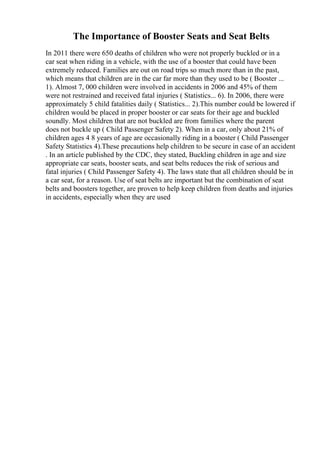The Importance of Booster Seats and Seat Belts
In 2011 there were 650 deaths of children who were not properly buckled or in a
car seat when riding in a vehicle, with the use of a booster that could have been
extremely reduced. Families are out on road trips so much more than in the past,
which means that children are in the car far more than they used to be ( Booster ...
1). Almost 7, 000 children were involved in accidents in 2006 and 45% of them
were not restrained and received fatal injuries ( Statistics... 6). In 2006, there were
approximately 5 child fatalities daily ( Statistics... 2).This number could be lowered if
children would be placed in proper booster or car seats for their age and buckled
soundly. Most children that are not buckled are from families where the parent
does not buckle up ( Child Passenger Safety 2). When in a car, only about 21% of
children ages 4 8 years of age are occasionally riding in a booster ( Child Passenger
Safety Statistics 4).These precautions help children to be secure in case of an accident
. In an article published by the CDC, they stated, Buckling children in age and size
appropriate car seats, booster seats, and seat belts reduces the risk of serious and
fatal injuries ( Child Passenger Safety 4). The laws state that all children should be in
a car seat, for a reason. Use of seat belts are important but the combination of seat
belts and boosters together, are proven to help keep children from deaths and injuries
in accidents, especially when they are used
 