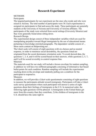 Research Experiment
METHODS
Participants
The targeted participants for our experiment are the ones who reside and who were
raised in Arizona. The total number of participants were 30. Each experimenter is
assigned six participants to find and assess the study. These participants are generally
students at the University of Arizona and University of Arizona affiliates. The
participants of the study were selected from social settings (University libraries) and
they were generally found alone sitting down.
Research Design
The experimental design consist of three independent variables which are used for
manipulating prejudice toward illegal immigrants by the use of educational means
pertaining to knowledge enriched paragraphs. The dependent variable consist of ...
Show more content on Helpwriting.net ...
The Likert scale will consist of eight questions with six choices and no neutral
response, in order to minimize social desirability, the questions listed are
originated from the social dominance orientation scale. To avoid skewed data, the
questions 1, 3, 4, and 6 will be scored based on their answers, while questions 2, 5, 7,
and 8 will be scored reversibly to control response bias.
Materials
The materials used for our study will include a brown envelope for random sampling,
in addition we will have two different paragraphs consisting of informative fact based
bullet points for each condition. Random sampling will include the experimenter
reaching down in the envelope and randomly pulling out a condition for the
participant to respond to.
Measures
In addition, we will provide a Likert scale questionnaire consisting of eight questions
to measure the participants attitude toward immigrants. Participants will take a Likert
scale survey questionnaire where each participant will answer a series of eight
questions about their feelings of immigrants in the U.S. In numerical order, the
following eight questions will be phrased: 1) Immigrants in the United States get
more from this country than they contribute, 2) the children of immigrants in the
U.S. should have the same right to
 