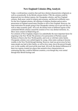 New England Colonies Dbq Analysis
Today s world portrays countries that each have distinct characteristics religiously as
well as economically. In the British colonies before 1700, the colonies could be
dispersed into two distinct regions, the Chesapeake colonies, and New England
colonies. Both areas varied in religion and economy, and thrived in different ways.
For the New England colonies, the offering of religious freedom and an end to
persecution in England caused many Puritans to sail to New England. However, the
main motivation for people going to the Chesapeake colonies was to get rich fast, as
well as other economic goals. All in all, the distinct traits of different regions of the
continental British colonies caused the creation of two very distinct territories. In...
Show more content on Helpwriting.net ...
For colonists of New England, religion was undoubtedly the most important factor for
migrating to the New World. The promise of no persecution of Puritans caused
Puritans to flock to the New World quickly, and to do so with their entire family.
Chesapeake colonies were settled largely by young, white males seeking to become
wealthy in the New World through farming. However, land was given away by how
many people one had in their family, as well as how many slaves the person brought
over, so the wealthy still received the most land. All in all, the distinct differences of
these two regions created two places that seemed to have characteristics so
contrasting that they could be different countries, even though they were united
through their British heritage and
 