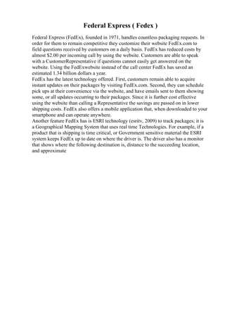 Federal Express ( Fedex )
Federal Express (FedEx), founded in 1971, handles countless packaging requests. In
order for them to remain competitive they customize their website FedEx.com to
field questions received by customers on a daily basis. FedEx has reduced costs by
almost $2.00 per incoming call by using the website. Customers are able to speak
with a CustomerRepresentative if questions cannot easily get answered on the
website. Using the FedExwebsite instead of the call center FedEx has saved an
estimated 1.34 billion dollars a year.
FedEx has the latest technology offered. First, customers remain able to acquire
instant updates on their packages by visiting FedEx.com. Second, they can schedule
pick ups at their convenience via the website, and have emails sent to them showing
some, or all updates occurring to their packages. Since it is further cost effective
using the website than calling a Representative the savings are passed on in lower
shipping costs. FedEx also offers a mobile application that, when downloaded to your
smartphone and can operate anywhere.
Another feature FedEx has is ESRI technology (esritv, 2009) to track packages; it is
a Geographical Mapping System that uses real time Technologies. For example, if a
product that is shipping is time critical, or Government sensitive material the ESRI
system keeps FedEx up to date on where the driver is. The driver also has a monitor
that shows where the following destination is, distance to the succeeding location,
and approximate
 