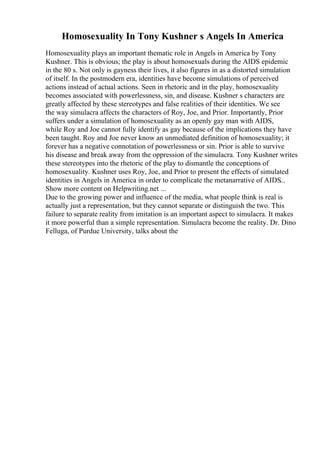 Homosexuality In Tony Kushner s Angels In America
Homosexuality plays an important thematic role in Angels in America by Tony
Kushner. This is obvious; the play is about homosexuals during the AIDS epidemic
in the 80 s. Not only is gayness their lives, it also figures in as a distorted simulation
of itself. In the postmodern era, identities have become simulations of perceived
actions instead of actual actions. Seen in rhetoric and in the play, homosexuality
becomes associated with powerlessness, sin, and disease. Kushner s characters are
greatly affected by these stereotypes and false realities of their identities. We see
the way simulacra affects the characters of Roy, Joe, and Prior. Importantly, Prior
suffers under a simulation of homosexuality as an openly gay man with AIDS,
while Roy and Joe cannot fully identify as gay because of the implications they have
been taught. Roy and Joe never know an unmediated definition of homosexuality; it
forever has a negative connotation of powerlessness or sin. Prior is able to survive
his disease and break away from the oppression of the simulacra. Tony Kushner writes
these stereotypes into the rhetoric of the play to dismantle the conceptions of
homosexuality. Kushner uses Roy, Joe, and Prior to present the effects of simulated
identities in Angels in America in order to complicate the metanarrative of AIDS...
Show more content on Helpwriting.net ...
Due to the growing power and influence of the media, what people think is real is
actually just a representation, but they cannot separate or distinguish the two. This
failure to separate reality from imitation is an important aspect to simulacra. It makes
it more powerful than a simple representation. Simulacra become the reality. Dr. Dino
Felluga, of Purdue University, talks about the
 