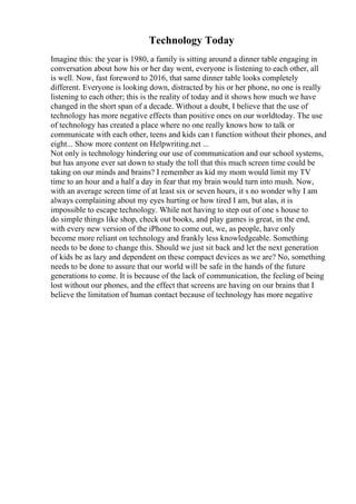 Technology Today
Imagine this: the year is 1980, a family is sitting around a dinner table engaging in
conversation about how his or her day went, everyone is listening to each other, all
is well. Now, fast foreword to 2016, that same dinner table looks completely
different. Everyone is looking down, distracted by his or her phone, no one is really
listening to each other; this is the reality of today and it shows how much we have
changed in the short span of a decade. Without a doubt, I believe that the use of
technology has more negative effects than positive ones on our worldtoday. The use
of technology has created a place where no one really knows how to talk or
communicate with each other, teens and kids can t function without their phones, and
eight... Show more content on Helpwriting.net ...
Not only is technology hindering our use of communication and our school systems,
but has anyone ever sat down to study the toll that this much screen time could be
taking on our minds and brains? I remember as kid my mom would limit my TV
time to an hour and a half a day in fear that my brain would turn into mush. Now,
with an average screen time of at least six or seven hours, it s no wonder why I am
always complaining about my eyes hurting or how tired I am, but alas, it is
impossible to escape technology. While not having to step out of one s house to
do simple things like shop, check out books, and play games is great, in the end,
with every new version of the iPhone to come out, we, as people, have only
become more reliant on technology and frankly less knowledgeable. Something
needs to be done to change this. Should we just sit back and let the next generation
of kids be as lazy and dependent on these compact devices as we are? No, something
needs to be done to assure that our world will be safe in the hands of the future
generations to come. It is because of the lack of communication, the feeling of being
lost without our phones, and the effect that screens are having on our brains that I
believe the limitation of human contact because of technology has more negative
 