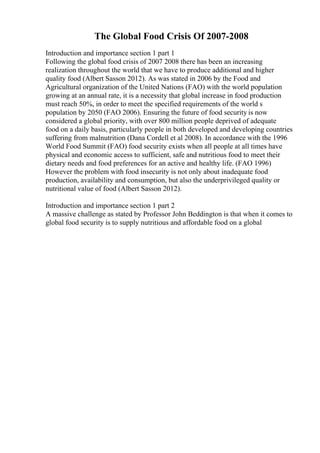 The Global Food Crisis Of 2007-2008
Introduction and importance section 1 part 1
Following the global food crisis of 2007 2008 there has been an increasing
realization throughout the world that we have to produce additional and higher
quality food (Albert Sasson 2012). As was stated in 2006 by the Food and
Agricultural organization of the United Nations (FAO) with the world population
growing at an annual rate, it is a necessity that global increase in food production
must reach 50%, in order to meet the specified requirements of the world s
population by 2050 (FAO 2006). Ensuring the future of food security is now
considered a global priority, with over 800 million people deprived of adequate
food on a daily basis, particularly people in both developed and developing countries
suffering from malnutrition (Dana Cordell et al 2008). In accordance with the 1996
World Food Summit (FAO) food security exists when all people at all times have
physical and economic access to sufficient, safe and nutritious food to meet their
dietary needs and food preferences for an active and healthy life. (FAO 1996)
However the problem with food insecurity is not only about inadequate food
production, availability and consumption, but also the underprivileged quality or
nutritional value of food (Albert Sasson 2012).
Introduction and importance section 1 part 2
A massive challenge as stated by Professor John Beddington is that when it comes to
global food security is to supply nutritious and affordable food on a global
 