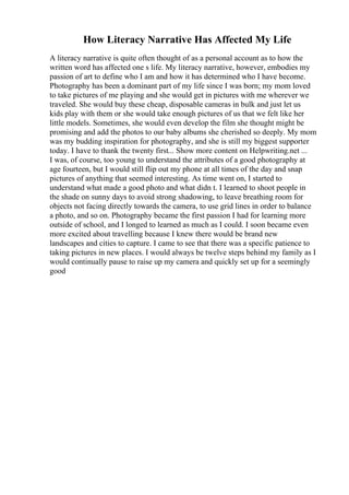 How Literacy Narrative Has Affected My Life
A literacy narrative is quite often thought of as a personal account as to how the
written word has affected one s life. My literacy narrative, however, embodies my
passion of art to define who I am and how it has determined who I have become.
Photography has been a dominant part of my life since I was born; my mom loved
to take pictures of me playing and she would get in pictures with me wherever we
traveled. She would buy these cheap, disposable cameras in bulk and just let us
kids play with them or she would take enough pictures of us that we felt like her
little models. Sometimes, she would even develop the film she thought might be
promising and add the photos to our baby albums she cherished so deeply. My mom
was my budding inspiration for photography, and she is still my biggest supporter
today. I have to thank the twenty first... Show more content on Helpwriting.net ...
I was, of course, too young to understand the attributes of a good photography at
age fourteen, but I would still flip out my phone at all times of the day and snap
pictures of anything that seemed interesting. As time went on, I started to
understand what made a good photo and what didn t. I learned to shoot people in
the shade on sunny days to avoid strong shadowing, to leave breathing room for
objects not facing directly towards the camera, to use grid lines in order to balance
a photo, and so on. Photography became the first passion I had for learning more
outside of school, and I longed to learned as much as I could. I soon became even
more excited about travelling because I knew there would be brand new
landscapes and cities to capture. I came to see that there was a specific patience to
taking pictures in new places. I would always be twelve steps behind my family as I
would continually pause to raise up my camera and quickly set up for a seemingly
good
 
