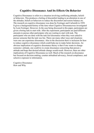 Cognitive Dissonance And Its Effects On Behavior
Cognitive Dissonance is refers to a situation involving conflicting attitudes, beliefs
or behaviors. This produces a feeling of discomfort leading to an alteration in one of
the attitudes, beliefs or behaviors to reduce the discomfort and restore balance etc.
The research on cognitive dissonance was done by Festinger and Carlsmith in 1959.
It gives a background history of the time when Cognitive Dissonancewas investigated
by Leon Festinger. However, In the case being discussed in this paper, participants are
given a boring task to start with. After the experiment, participants are paid different
amounts to pursue other participates who are waiting to start with task. The
participants who are done with the task feel dissonance when they were asked to
pursue someone that the task was fun. There can many other ways and situations
were one can experience dissonance. Also in the discussion there is inclusion for how
to reduce cognitive dissonance which could help one to make better decisions. An
obvious implication of cognitive dissonance theory is that if one wants to change
someone s attitude, one could try to create dissonance concerning that person s
attitude and hope that desired attitude change would result. However, there are other
implications of Cognitive Dissonance as well. Much of the research on dissonance
has focused on decision making, counter attitudinal advocacy, forced compliance, and
selective exposure to information.
Cognitive Dissonance
How and Why
 
