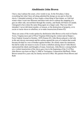 Abolitionist John Brown
I have, may it please the court, a few words to say. In the first place, I deny
everything but what I have all along admitted the design on my part to free the
slaves. I intended certainly to have made a clean thing of that matter, as I did last
winter when I went into Missouri and there took slaves without the snapping of a
gun on either side, moved them through the country, and finally left them in Canada.
I designed to have done the same thing again on a larger scale. That was what I
intended. I never did intent murder, or treason, or the destruction of property, or to
excite or incite slaves to rebellion, or to make insurrection.(Fanton 82)
These are some of the words spoken by abolitionist John Brown at his trial in Charles
Town, Virginia (now part of West Virginia) following his violent raid at Harper s
Ferry Federal Arsenal in October, 1859 (Fanton 82). John Brown played a vital role
in the anti slavery movement and his actions opened the eyes of a nation that would
become divided in a war of brother against brother. He clearly states his intentions,
but did he really not mean to excite or incite a rebellion among slaves? John Brown
represented the ideals and thoughts of many Americans. John Brown s strong beliefs
on a violent insurrection of the slaves gave rise to the beginning of the Civil War.
John Brown was born on May 9, 1800 in Torrington, Connecticut (McPhail). When
Brown turned five years old, his family moved to Ohio. His parents Owen Brown and
Ruth
 