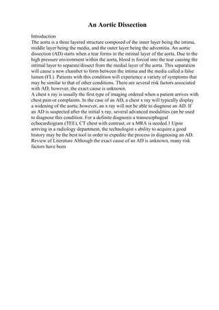An Aortic Dissection
Introduction
The aorta is a three layered structure composed of the inner layer being the intima,
middle layer being the media, and the outer layer being the adventitia. An aortic
dissection (AD) starts when a tear forms in the intimal layer of the aorta. Due to the
high pressure environment within the aorta, blood is forced into the tear causing the
intimal layer to separate/dissect from the medial layer of the aorta. This separation
will cause a new chamber to form between the intima and the media called a false
lumen (FL). Patients with this condition will experience a variety of symptoms that
may be similar to that of other conditions. There are several risk factors associated
with AD; however, the exact cause is unknown.
A chest x ray is usually the first type of imaging ordered when a patient arrives with
chest pain or complaints. In the case of an AD, a chest x ray will typically display
a widening of the aorta; however, an x ray will not be able to diagnose an AD. If
an AD is suspected after the initial x ray, several advanced modalities can be used
to diagnose this condition. For a definite diagnosis a transesophageal
echocardiogram (TEE), CT chest with contrast, or a MRA is needed.1 Upon
arriving in a radiology department, the technologist s ability to acquire a good
history may be the best tool in order to expedite the process in diagnosing an AD.
Review of Literature Although the exact cause of an AD is unknown, many risk
factors have been
 
