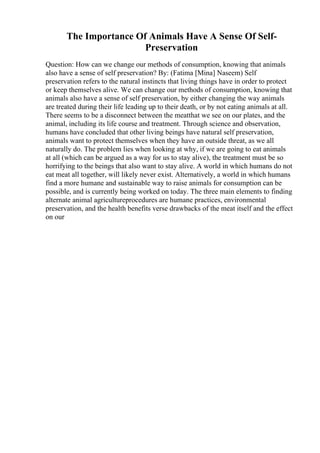 The Importance Of Animals Have A Sense Of Self-
Preservation
Question: How can we change our methods of consumption, knowing that animals
also have a sense of self preservation? By: (Fatima [Mina] Naseem) Self
preservation refers to the natural instincts that living things have in order to protect
or keep themselves alive. We can change our methods of consumption, knowing that
animals also have a sense of self preservation, by either changing the way animals
are treated during their life leading up to their death, or by not eating animals at all.
There seems to be a disconnect between the meatthat we see on our plates, and the
animal, including its life course and treatment. Through science and observation,
humans have concluded that other living beings have natural self preservation,
animals want to protect themselves when they have an outside threat, as we all
naturally do. The problem lies when looking at why, if we are going to eat animals
at all (which can be argued as a way for us to stay alive), the treatment must be so
horrifying to the beings that also want to stay alive. A world in which humans do not
eat meat all together, will likely never exist. Alternatively, a world in which humans
find a more humane and sustainable way to raise animals for consumption can be
possible, and is currently being worked on today. The three main elements to finding
alternate animal agricultureprocedures are humane practices, environmental
preservation, and the health benefits verse drawbacks of the meat itself and the effect
on our
 