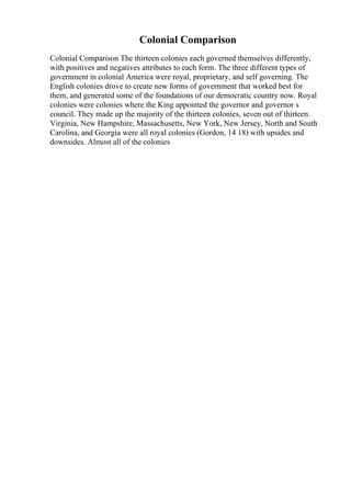 Colonial Comparison
Colonial Comparison The thirteen colonies each governed themselves differently,
with positives and negatives attributes to each form. The three different types of
government in colonial America were royal, proprietary, and self governing. The
English colonies drove to create new forms of government that worked best for
them, and generated some of the foundations of our democratic country now. Royal
colonies were colonies where the King appointed the governor and governor s
council. They made up the majority of the thirteen colonies, seven out of thirteen.
Virginia, New Hampshire, Massachusetts, New York, New Jersey, North and South
Carolina, and Georgia were all royal colonies (Gordon, 14 18) with upsides and
downsides. Almost all of the colonies
 