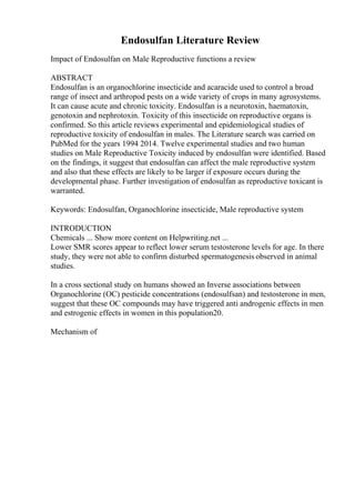 Endosulfan Literature Review
Impact of Endosulfan on Male Reproductive functions a review
ABSTRACT
Endosulfan is an organochlorine insecticide and acaracide used to control a broad
range of insect and arthropod pests on a wide variety of crops in many agrosystems.
It can cause acute and chronic toxicity. Endosulfan is a neurotoxin, haematoxin,
genotoxin and nephrotoxin. Toxicity of this insecticide on reproductive organs is
confirmed. So this article reviews experimental and epidemiological studies of
reproductive toxicity of endosulfan in males. The Literature search was carried on
PubMed for the years 1994 2014. Twelve experimental studies and two human
studies on Male Reproductive Toxicity induced by endosulfan were identified. Based
on the findings, it suggest that endosulfan can affect the male reproductive system
and also that these effects are likely to be larger if exposure occurs during the
developmental phase. Further investigation of endosulfan as reproductive toxicant is
warranted.
Keywords: Endosulfan, Organochlorine insecticide, Male reproductive system
INTRODUCTION
Chemicals ... Show more content on Helpwriting.net ...
Lower SMR scores appear to reflect lower serum testosterone levels for age. In there
study, they were not able to confirm disturbed spermatogenesis observed in animal
studies.
In a cross sectional study on humans showed an Inverse associations between
Organochlorine (OC) pesticide concentrations (endosulfsan) and testosterone in men,
suggest that these OC compounds may have triggered anti androgenic effects in men
and estrogenic effects in women in this population20.
Mechanism of
 