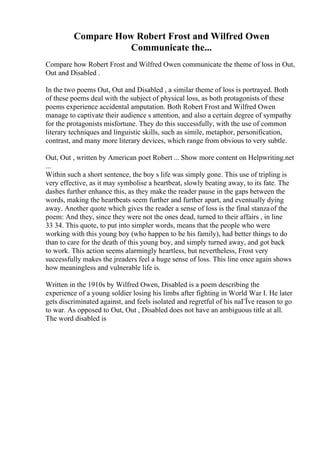 Compare How Robert Frost and Wilfred Owen
Communicate the...
Compare how Robert Frost and Wilfred Owen communicate the theme of loss in Out,
Out and Disabled .
In the two poems Out, Out and Disabled , a similar theme of loss is portrayed. Both
of these poems deal with the subject of physical loss, as both protagonists of these
poems experience accidental amputation. Both Robert Frost and Wilfred Owen
manage to captivate their audience s attention, and also a certain degree of sympathy
for the protagonists misfortune. They do this successfully, with the use of common
literary techniques and linguistic skills, such as simile, metaphor, personification,
contrast, and many more literary devices, which range from obvious to very subtle.
Out, Out , written by American poet Robert ... Show more content on Helpwriting.net
...
Within such a short sentence, the boy s life was simply gone. This use of tripling is
very effective, as it may symbolise a heartbeat, slowly beating away, to its fate. The
dashes further enhance this, as they make the reader pause in the gaps between the
words, making the heartbeats seem further and further apart, and eventually dying
away. Another quote which gives the reader a sense of loss is the final stanzaof the
poem: And they, since they were not the ones dead, turned to their affairs , in line
33 34. This quote, to put into simpler words, means that the people who were
working with this young boy (who happen to be his family), had better things to do
than to care for the death of this young boy, and simply turned away, and got back
to work. This action seems alarmingly heartless, but nevertheless, Frost very
successfully makes the jreaders feel a huge sense of loss. This line once again shows
how meaningless and vulnerable life is.
Written in the 1910s by Wilfred Owen, Disabled is a poem describing the
experience of a young soldier losing his limbs after fighting in World War I. He later
gets discriminated against, and feels isolated and regretful of his naГЇve reason to go
to war. As opposed to Out, Out , Disabled does not have an ambiguous title at all.
The word disabled is
 