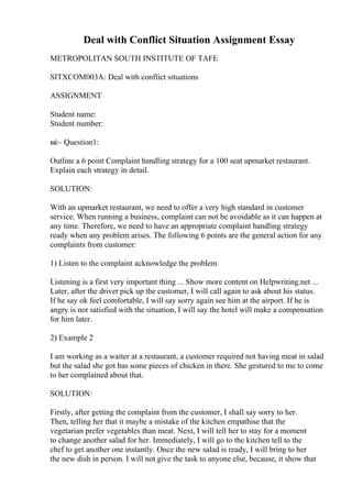 Deal with Conflict Situation Assignment Essay
METROPOLITAN SOUTH INSTITUTE OF TAFE
SITXCOM003A: Deal with conflict situations
ASSIGNMENT
Student name:
Student number:
вќ– Question1:
Outline a 6 point Complaint handling strategy for a 100 seat upmarket restaurant.
Explain each strategy in detail.
SOLUTION:
With an upmarket restaurant, we need to offer a very high standard in customer
service. When running a business, complaint can not be avoidable as it can happen at
any time. Therefore, we need to have an appropriate complaint handling strategy
ready when any problem arises. The following 6 points are the general action for any
complaints from customer:
1) Listen to the complaint acknowledge the problem
Listening is a first very important thing ... Show more content on Helpwriting.net ...
Later, after the driver pick up the customer, I will call again to ask about his status.
If he say ok feel comfortable, I will say sorry again see him at the airport. If he is
angry is not satisfied with the situation, I will say the hotel will make a compensation
for him later.
2) Example 2
I am working as a waiter at a restaurant, a customer required not having meat in salad
but the salad she got has some pieces of chicken in there. She gestured to me to come
to her complained about that.
SOLUTION:
Firstly, after getting the complaint from the customer, I shall say sorry to her.
Then, telling her that it maybe a mistake of the kitchen empathise that the
vegetarian prefer vegetables than meat. Next, I will tell her to stay for a moment
to change another salad for her. Immediately, I will go to the kitchen tell to the
chef to get another one instantly. Once the new salad is ready, I will bring to her
the new dish in person. I will not give the task to anyone else, because, it show that
 