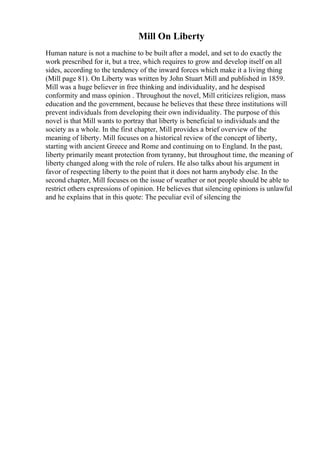 Mill On Liberty
Human nature is not a machine to be built after a model, and set to do exactly the
work prescribed for it, but a tree, which requires to grow and develop itself on all
sides, according to the tendency of the inward forces which make it a living thing
(Mill page 81). On Liberty was written by John Stuart Mill and published in 1859.
Mill was a huge believer in free thinking and individuality, and he despised
conformity and mass opinion . Throughout the novel, Mill criticizes religion, mass
education and the government, because he believes that these three institutions will
prevent individuals from developing their own individuality. The purpose of this
novel is that Mill wants to portray that liberty is beneficial to individuals and the
society as a whole. In the first chapter, Mill provides a brief overview of the
meaning of liberty. Mill focuses on a historical review of the concept of liberty,
starting with ancient Greece and Rome and continuing on to England. In the past,
liberty primarily meant protection from tyranny, but throughout time, the meaning of
liberty changed along with the role of rulers. He also talks about his argument in
favor of respecting liberty to the point that it does not harm anybody else. In the
second chapter, Mill focuses on the issue of weather or not people should be able to
restrict others expressions of opinion. He believes that silencing opinions is unlawful
and he explains that in this quote: The peculiar evil of silencing the
 