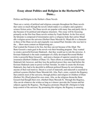 Essay about Politics and Religion in the HerbertвЂ™s
Dune...
Politics and Religion in the Herbert s Dune Novels
There are a variety of political and religious concepts throughout the Dune novels
that varies so much through the novels which makes it a complex and cogitative
science fiction series. The Dune novels are popular with many fans and partly this is
due because of its political and religious structures. This essay will be focussing
primarily on the first four Dune novels written by Frank Herbert. In the first novel,
the Qizarate is composed of missionaries and is a religious body that carries Muad
dib s religion across the universe (Herbert Dune Messiah 8). Muad dib is a character
in three of the Dune novels and originally was named Paul Atreides who was heir to
the ... Show more content on Helpwriting.net ...
Paul wanted the Fremen to be free, but they can not because of the Jihad. The
Bene Gesserit s main goal in the novels was their breeding program. They wanted
to create a powerful Kwisatz Haderach , that they would use to rule the universe. A
Kwisatz Haderach is the male counterpart of a fully developed Reverend Mother
[who is powerful Bene Gesserit]... and more a human of superior sensitivity and
awareness (Herbert Children of Dune 15). Their efforts at controlling this Kwisatz
Haderach fail, however, and they lose the political power they once had before the
Kwisatz Haderach came to power in Paul Atreides. In order to create this Kwisatz
Haderach, they had to be deceitful to different political Houses by not informing
anyone of their real motives. Deceit is a tool of statecraft, and statecraft is essential to
political systems (Herbert Dune Messiah 64). Alia, Paul s sister, controls the Regency
that controls most of the universe, through politics and religion in Children of Dune
(Herbert 56). [Paul] placed his own sister, Alia, on the religious thronethe Bene
Gesserit had thought their own. (Herbert Dune Messiah 8). Through this Regency,
Alia can do whatever she wishes as long as it doesn t provoke the Fremen and her
subjects against the Regency. The Regency promotes Muad dib s Religion to help
keep control of the universe. By promoting this religion, the Regency is ensuring
 