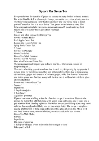 Speech On Green Tea
Everyone knows the benefits of green tea but are not very fond of it due to its taste.
But with this eBook, I m planning to change your entire perception about green tea.
The following recipes are super healthy and tasty and you would have to pinch
yourself to realize that it is not a dream. Yes, green teacan be made tasty. The
following recipes include 5 awesome drink recipes and 5 mouthwatering food
recipes that will surely knock you off of your feet.
5 Drinks
Ginger and Mint Infused Iced Green Tea
Green Tea Milk Shake
Iced Apple Green Tea
Lemon and Honey Green Tea
Spicy Tonic Green Tea
5 Foods
Green Tea Omelette
Green Tea Salad
Green Tea Salad Dressing
Green Tea with Noodles
Oats with Fruits and Green Tea
The drinks recipes all require you to know how to ... Show more content on
Helpwriting.net ...
This one s a healthy green tea and one that is used very frequently by my parents. It
is very good for the stomach and has anti inflammatory effects due to the presence
of cinnamon, ginger and turmeric. Crush the ginger, add a few drops of water and
add in the spices too. Add this along with the tea, mix it well and sieve it for a glass
of powerful tonic.
Lemon and Honey Green Tea
Serves: 1
Ingredients
1 tbsp lemon juice
1 tbsp honey
A glass of green tea
If you re someone wishing to lose fat, then this recipe is a must try. Green tea is
proven fat burner but add that along with lemon juice and honey, and it turns into a
pre workout drink. Having a glass of this before a workout will help burn away more
calories than usual and will help you get into shape faster. The recipe is simple as
adding a tablespoon of lime juice and honey into a glass of green tea. Mix it well
and have it on an empty stomach before your workout for the best results.
Green Tea Milk Shake
Serves: 1
Ingredients
ВЅ glass of green tea
1 dollop of whipped cream a few mint leaves sugar to taste
ВЅ cup of chilled
 